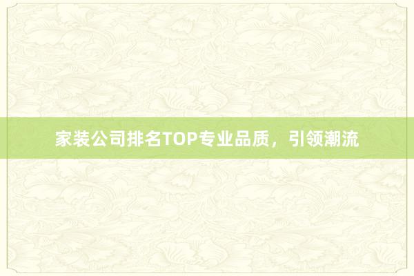 家装公司排名TOP专业品质，引领潮流